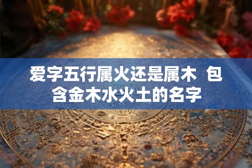 爱字五行属火还是属木 包含金木水火土的名字 爱字五行属火还是属木 包含金木水火土的名字