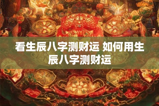 看生辰八字测财运 如何用生辰八字测财运 看生辰八字测财运 如何用生辰八字测财运