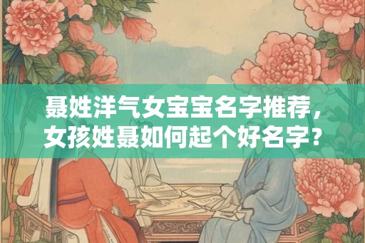 聂姓洋气女宝宝名字推荐,女孩姓聂如何起个好名字? 聂姓洋气女宝宝名字推荐,女孩姓聂如何起个好名字?