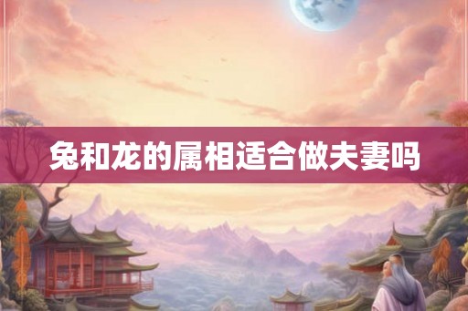 兔和龙的属相适合做夫妻吗 兔和龙的属相适合做夫妻吗