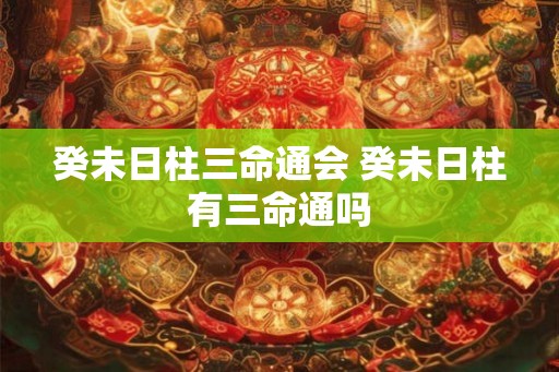 癸未日柱三命通会 癸未日柱有三命通吗