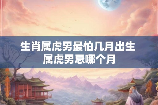 生肖属虎男最怕几月出生 属虎男忌哪个月