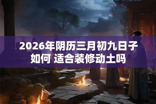 2026年阴历三月初九日子如何 适合装修动土吗