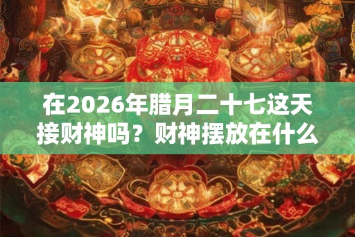 在2026年腊月二十七这天接财神吗？财神摆放在什么位好？