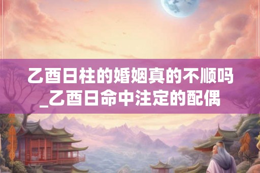 乙酉日柱的婚姻真的不顺吗_乙酉日命中注定的配偶 乙酉日柱的婚姻真的不顺吗_乙酉日命中注定的配偶