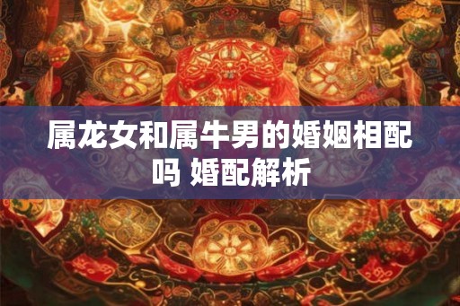 属龙女和属牛男的婚姻相配吗 婚配解析 属龙女和属牛男的婚姻相配吗 婚配解析