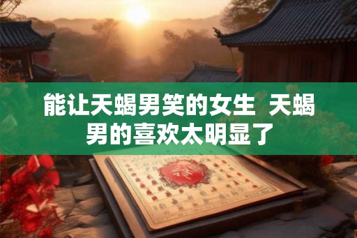 能让天蝎男笑的女生 天蝎男的喜欢太明显了 能让天蝎男笑的女生 天蝎男的喜欢太明显了