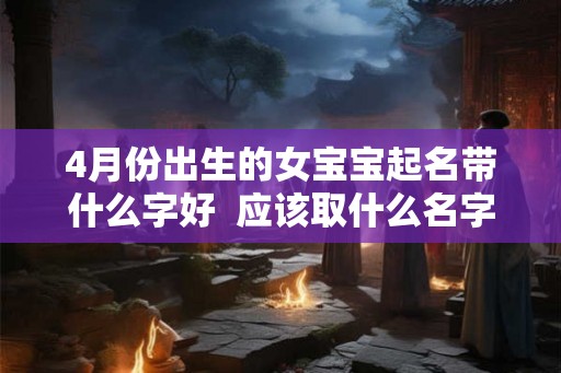 4月份出生的女宝宝起名带什么字好 应该取什么名字 4月份出生的女宝宝起名带什么字好 应该取什么名字