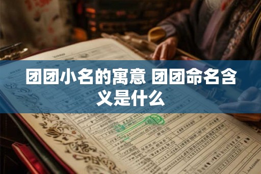 团团小名的寓意 团团命名含义是什么 团团小名的寓意 团团命名含义是什么