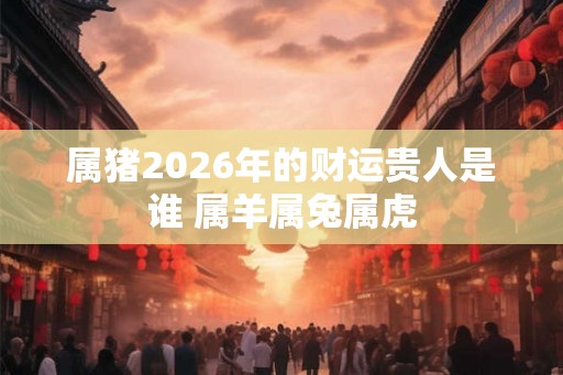 属猪2026年的财运贵人是谁 属羊属兔属虎