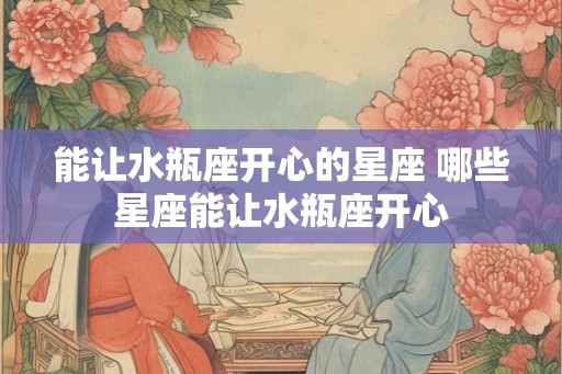 能让水瓶座开心的星座 哪些星座能让水瓶座开心