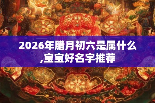 2026年腊月初六是属什么,宝宝好名字推荐 2026年腊月初六是属什么,宝宝好名字推荐