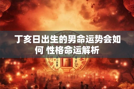 丁亥日出生的男命运势会如何 性格命运解析 丁亥日出生的男命运势会如何 性格命运解析