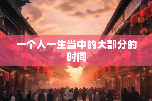一个人一生当中的大部分的时间 一个人一生当中的大部分的时间