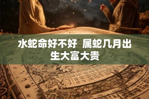 水蛇命好不好  属蛇几月出生大富大贵