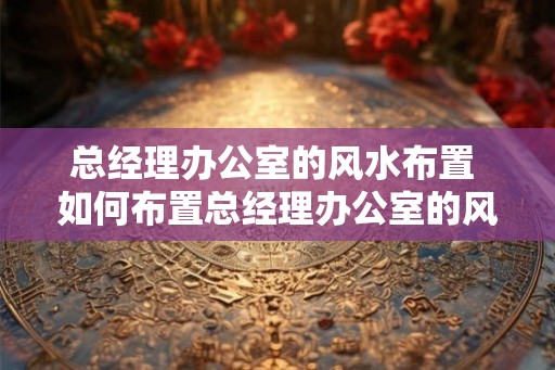 总经理办公室的风水布置 如何布置总经理办公室的风水