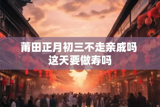 莆田正月初三不走亲戚吗 这天要做寿吗