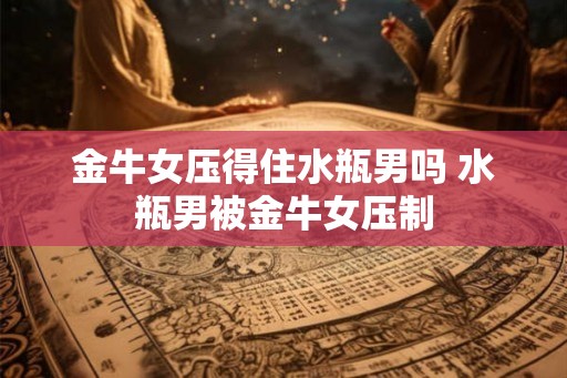 金牛女压得住水瓶男吗 水瓶男被金牛女压制 金牛女压得住水瓶男吗 水瓶男被金牛女压制