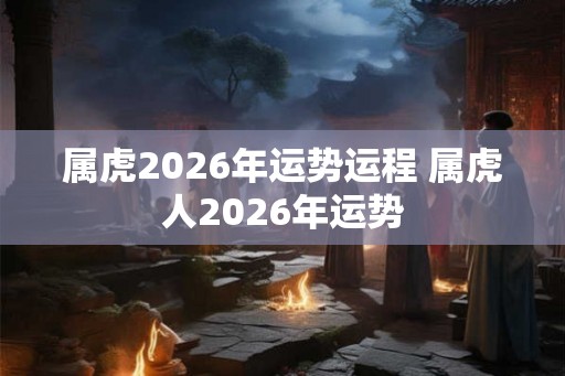 属虎2026年运势运程 属虎人2026年运势