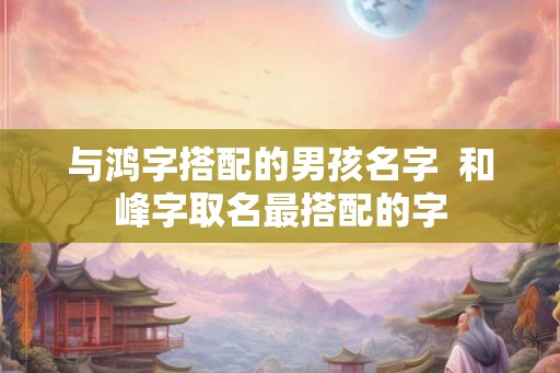与鸿字搭配的男孩名字 和峰字取名最搭配的字 与鸿字搭配的男孩名字 和峰字取名最搭配的字