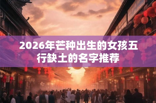 2026年芒种出生的女孩五行缺土的名字推荐