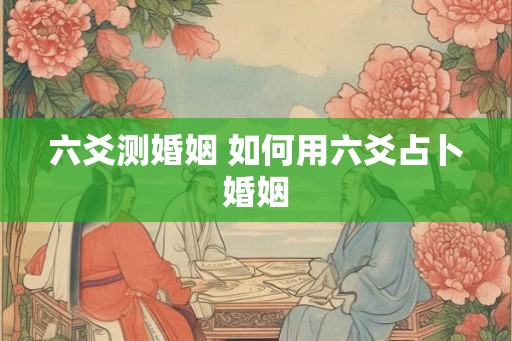 六爻测婚姻 如何用六爻占卜婚姻