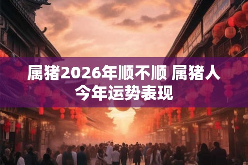 属猪2026年顺不顺 属猪人今年运势表现 属猪2026年顺不顺 属猪人今年运势表现