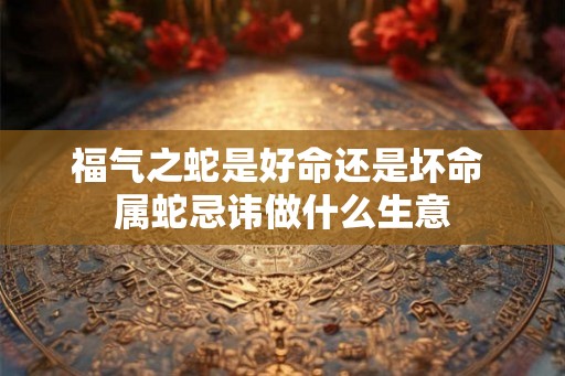 福气之蛇是好命还是坏命 属蛇忌讳做什么生意