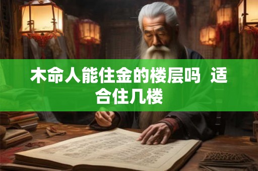 木命人能住金的楼层吗 适合住几楼 木命人能住金的楼层吗 适合住几楼