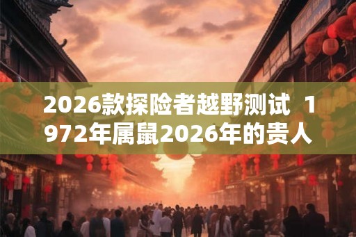 2026款探险者越野测试 1972年属鼠2026年的贵人 2026款探险者越野测试 1972年属鼠2026年的贵人