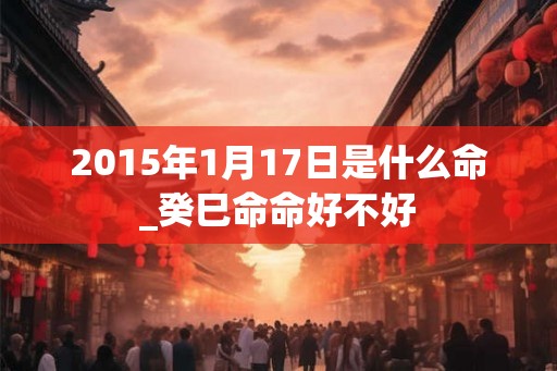 2015年1月17日是什么命_癸巳命命好不好 2015年1月17日是什么命_癸巳命命好不好