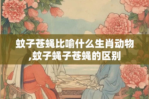 蚊子苍蝇比喻什么生肖动物,蚊子蝇子苍蝇的区别