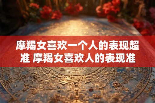 摩羯女喜欢一个人的表现超准 摩羯女喜欢人的表现准吗