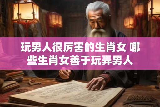 玩男人很厉害的生肖女 哪些生肖女善于玩弄男人 玩男人很厉害的生肖女 哪些生肖女善于玩弄男人