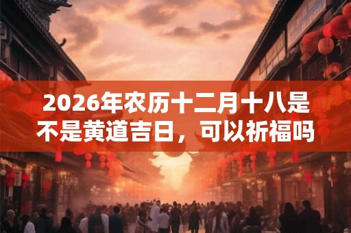 2026年农历十二月十八是不是黄道吉日,可以祈福吗? 2026年农历十二月十八是不是黄道吉日,可以祈福吗?