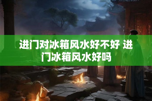 进门对冰箱风水好不好 进门冰箱风水好吗