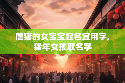 属猪的女宝宝起名宜用字,猪年女孩取名字