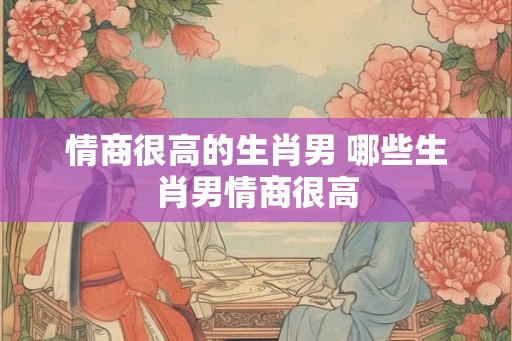 情商很高的生肖男 哪些生肖男情商很高