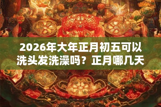 2026年大年正月初五可以洗头发洗澡吗？正月哪几天不能洗头？