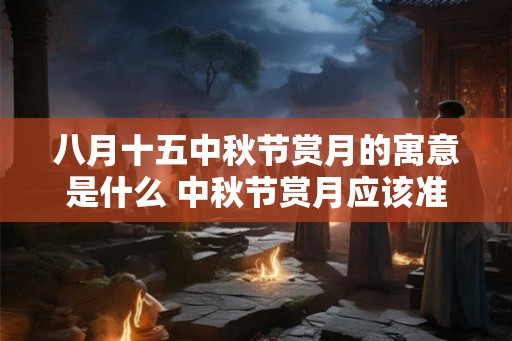 八月十五中秋节赏月的寓意是什么 中秋节赏月应该准备啥 八月十五中秋节赏月的寓意是什么 中秋节赏月应该准备啥