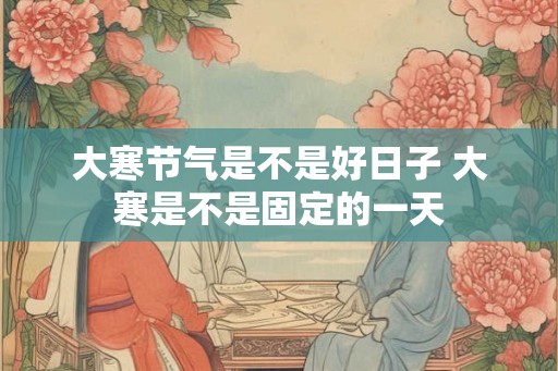 大寒节气是不是好日子 大寒是不是固定的一天