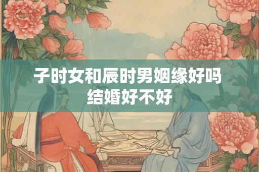子时女和辰时男姻缘好吗 结婚好不好