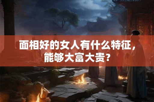 面相好的女人有什么特征,能够大富大贵? 面相好的女人有什么特征,能够大富大贵?