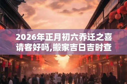 2026年正月初六乔迁之喜请客好吗,搬家吉日吉时查询