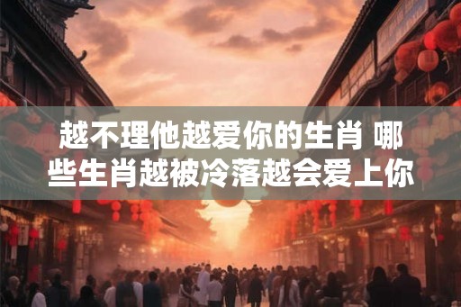 越不理他越爱你的生肖 哪些生肖越被冷落越会爱上你