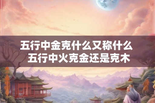五行中金克什么又称什么  五行中火克金还是克木
