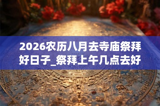 2026农历八月去寺庙祭拜好日子_祭拜上午几点去好