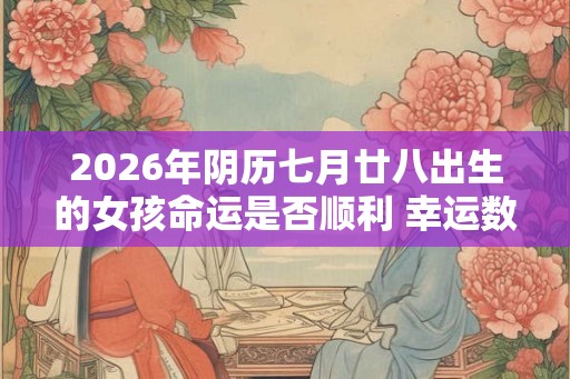 2026年阴历七月廿八出生的女孩命运是否顺利 幸运数字是什么