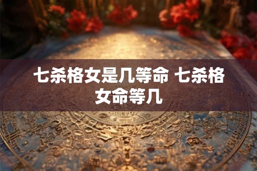 七杀格女是几等命 七杀格女命等几