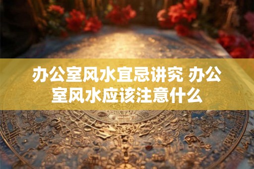 办公室风水宜忌讲究 办公室风水应该注意什么 办公室风水宜忌讲究 办公室风水应该注意什么